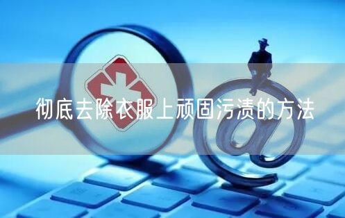 彻底去除衣服上顽固污渍的方法